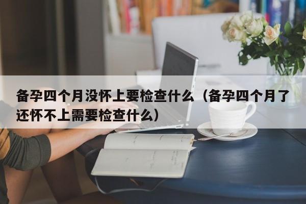 备孕四个月没怀上要检查什么（备孕四个月了还怀不上需要检查什么）