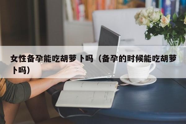 女性备孕能吃胡萝卜吗（备孕的时候能吃胡萝卜吗）