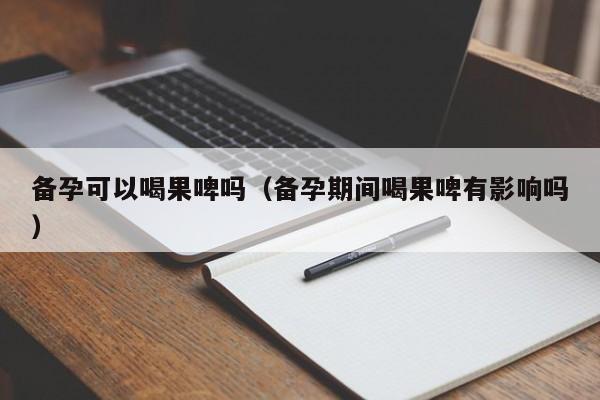 备孕可以喝果啤吗（备孕期间喝果啤有影响吗）