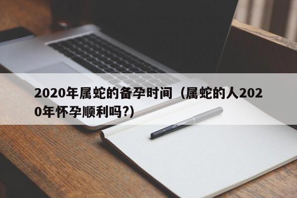 2020年属蛇的备孕时间（属蛇的人2020年怀孕顺利吗?）