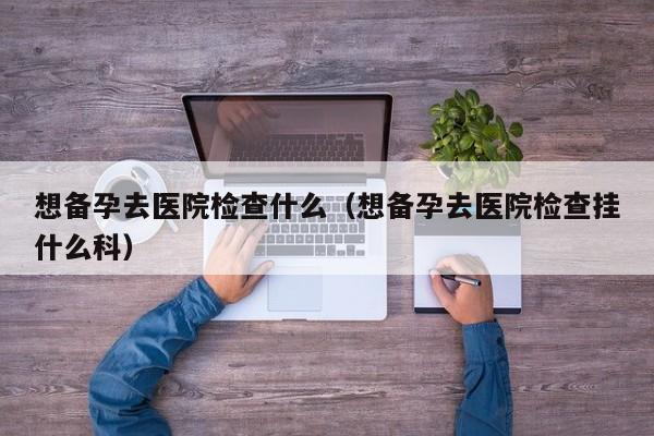 想备孕去医院检查什么（想备孕去医院检查挂什么科）