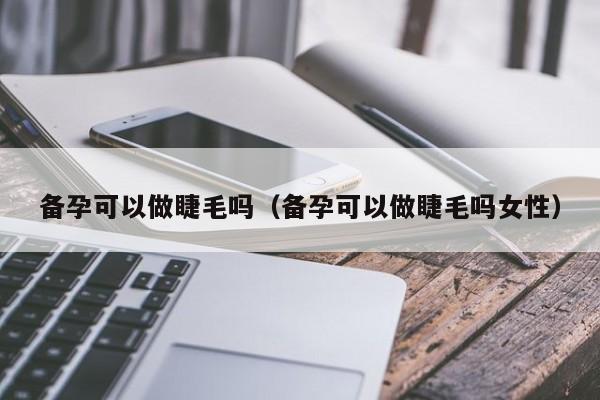 备孕可以做睫毛吗（备孕可以做睫毛吗女性）