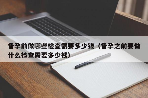 备孕前做哪些检查需要多少钱（备孕之前要做什么检查需要多少钱）