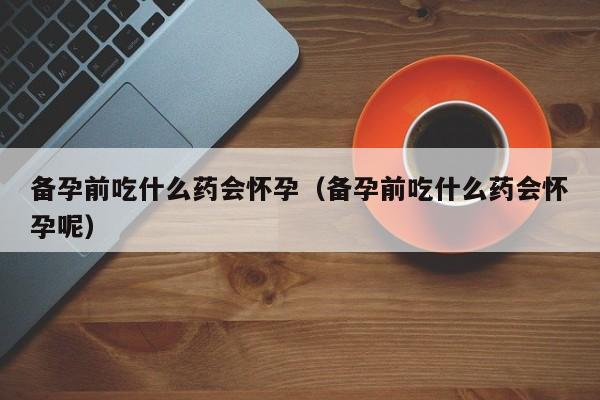 备孕前吃什么药会怀孕（备孕前吃什么药会怀孕呢）
