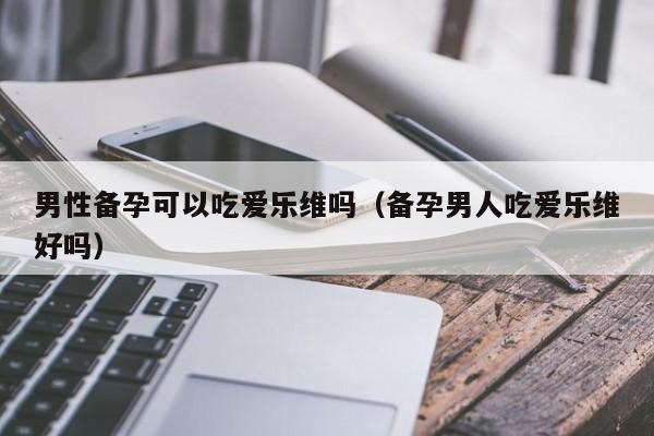 男性备孕可以吃爱乐维吗（备孕男人吃爱乐维好吗）