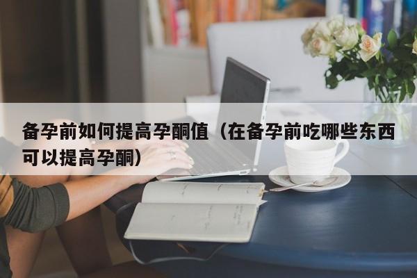 备孕前如何提高孕酮值(在备孕前吃哪些东西可以提高孕酮)